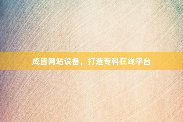 成皆网站设备，打造专科在线平台