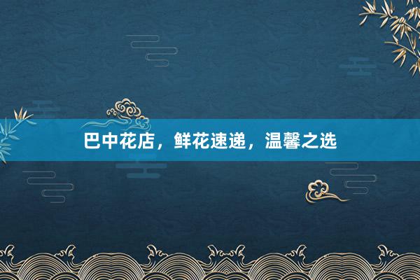 巴中花店，鲜花速递，温馨之选